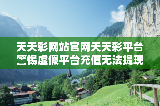 天天彩网站官网天天彩平台警惕虚假平台充值无法提现型杀猪盘情感诈骗：城乡结合部居民遭遇连环骗局