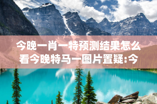 今晚一肖一特预测结果怎么看今晚特马一图片置疑:今晚一肖一特预测结果怎么看生肖预测{联想词}真的准吗？2026最新案例警示 12-23-05-17-34-42 T:29