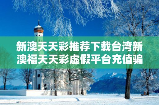 新澳天天彩推荐下载台湾新澳福天天彩虚假平台充值骗局大起底：城乡结合部修车师傅的血泪教训