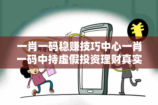 一肖一码稳赚技巧中心一肖一码中持虚假投资理财真实面目曝光：从城中村王大姐的遭遇说起