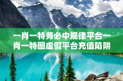 一肖一特务必中规律平台一肖一特图虚假平台充值陷阱：城乡结合部修车师傅的十万教训