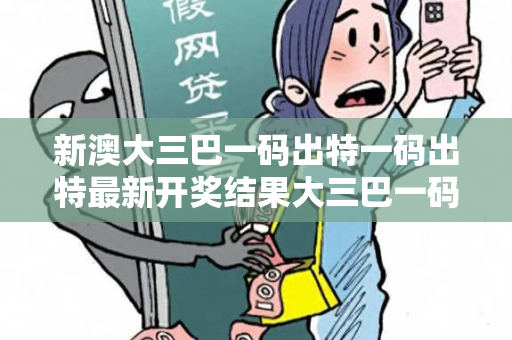 新澳大三巴一码出特一码出特最新开奖结果大三巴一码出特反诈骗全指南：真实案例揭秘与2026最新防范技巧