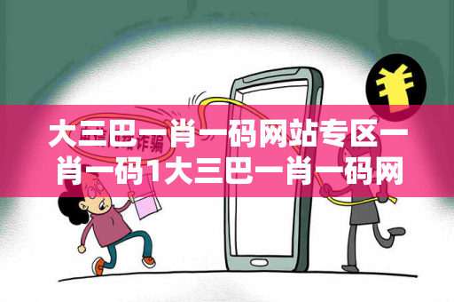大三巴一肖一码网站专区一肖一码1大三巴一肖一码网站专区骗局警示：真实案例揭秘与反诈防范全指南（附权威法律解读）