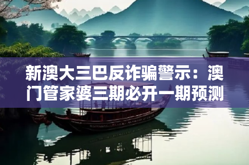 新澳大三巴反诈骗警示：澳门管家婆三期必开一期预测骗局全拆解与防范指南