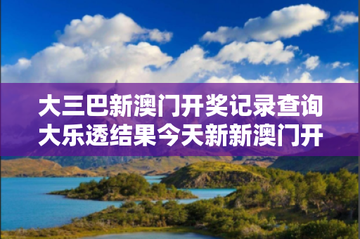 大三巴新澳门开奖记录查询大乐透结果今天新新澳门开奖记录查询大乐透结果今天新澳狗,跑狗图600新澳大乐透开奖记录反诈警示录