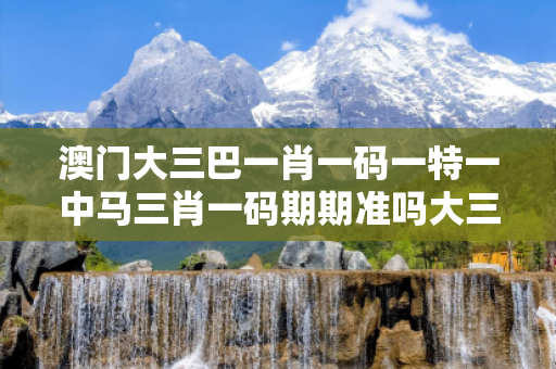 澳门大三巴一肖一码一特一中马三肖一码期期准吗大三巴一肖一码一特一中马反诈全攻略：真实案例揭秘与五大防范指南（2026最新