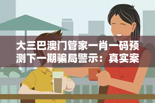 大三巴澳门管家一肖一码预测下一期骗局警示：真实案例拆解与防骗指南全公开