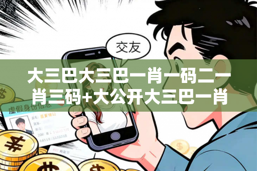 大三巴大三巴一肖一码二一肖三码+大公开大三巴一肖一码二反诈骗全解析：真实案例揭秘与澳门特色防范指南（附5大安全口诀）