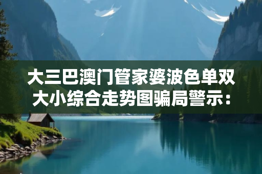 大三巴澳门管家婆波色单双大小综合走势图骗局警示：真实案例揭秘与防骗指南全解析