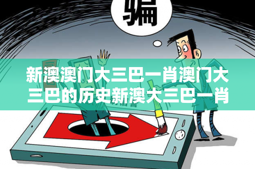 新澳澳门大三巴一肖澳门大三巴的历史新澳大三巴一肖反诈全解析：真实案例拆解与2026最新防范指南（附权威数据）